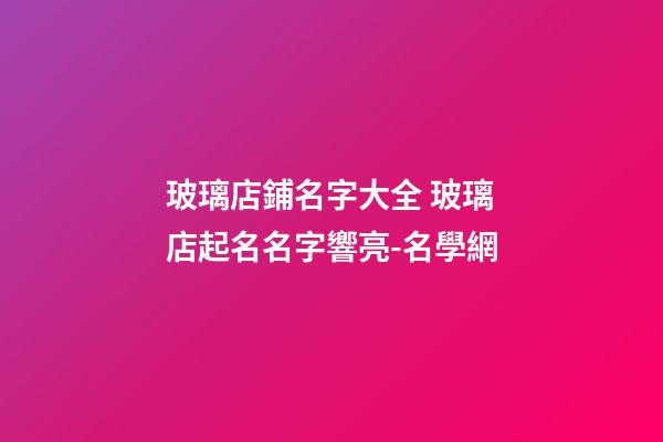 玻璃店鋪名字大全 玻璃店起名名字響亮-名學網-第1張-店鋪起名-玄機派
